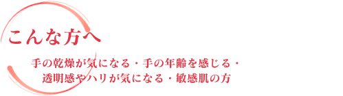 こんな方へ 手の乾燥が気になる・手の年齢を感じる・透明感やハリが気になる・敏感肌の方